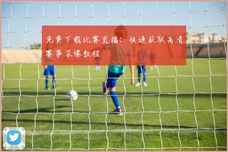免费下载比赛直播：快速获取高清赛事录像教程