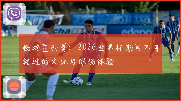 畅游墨西哥：2026世界杯期间不可错过的文化与球场体验