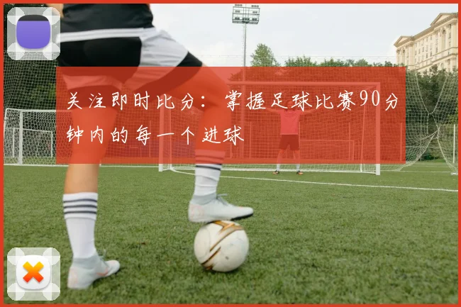 关注即时比分：掌握足球比赛90分钟内的每一个进球