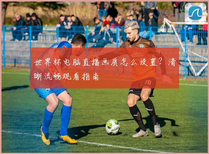 世界杯电脑直播画质怎么设置？清晰流畅观看指南