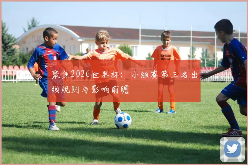 聚焦2026世界杯：小组赛第三名出线规则与影响前瞻