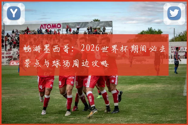 畅游墨西哥：2026世界杯期间必去景点与球场周边攻略