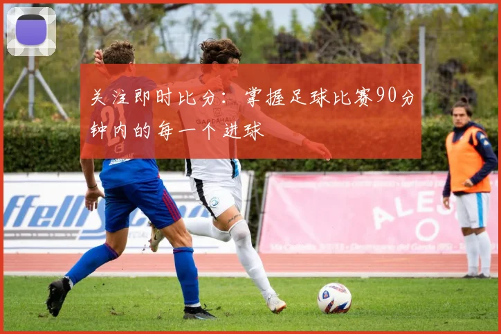 关注即时比分:掌握足球比赛90分钟内的每一个进球